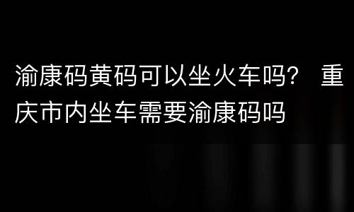 渝康码黄码可以坐火车吗？ 重庆市内坐车需要渝康码吗
