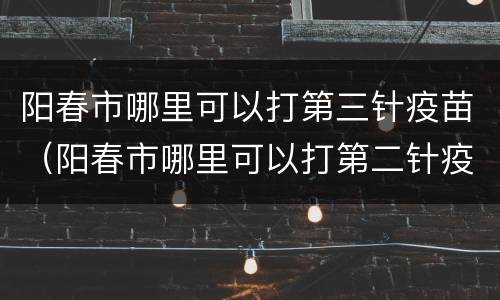 阳春市哪里可以打第三针疫苗（阳春市哪里可以打第二针疫苗）