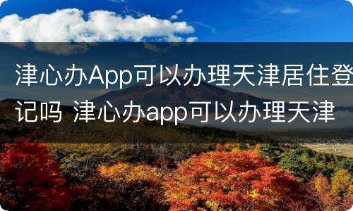 津心办App可以办理天津居住登记吗 津心办app可以办理天津居住登记吗在哪里