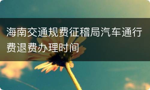 海南交通规费征稽局汽车通行费退费办理时间