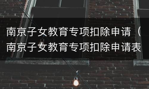 南京子女教育专项扣除申请（南京子女教育专项扣除申请表下载）