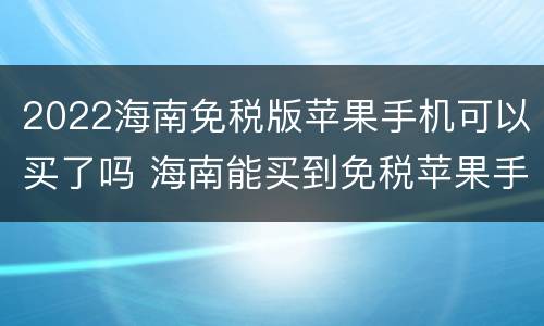 2022海南免税版苹果手机可以买了吗 海南能买到免税苹果手机吗