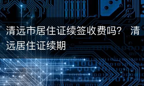 清远市居住证续签收费吗？ 清远居住证续期