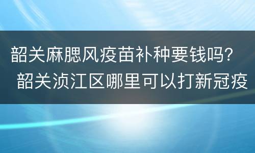 韶关麻腮风疫苗补种要钱吗？ 韶关浈江区哪里可以打新冠疫苗
