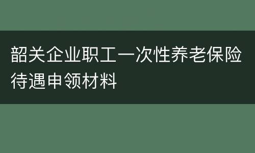 韶关企业职工一次性养老保险待遇申领材料