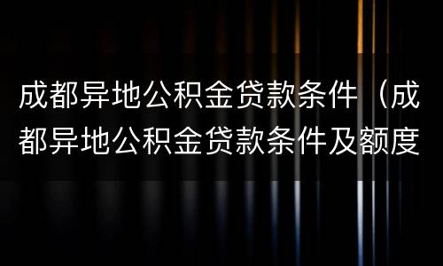 成都异地公积金贷款条件（成都异地公积金贷款条件及额度）