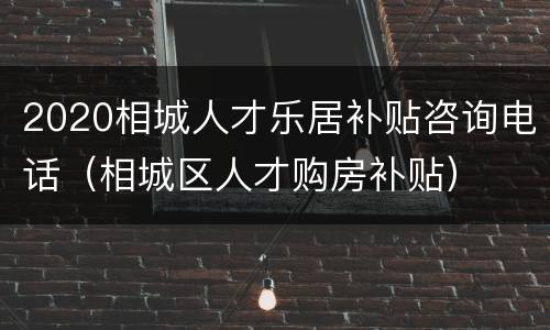 2020相城人才乐居补贴咨询电话（相城区人才购房补贴）