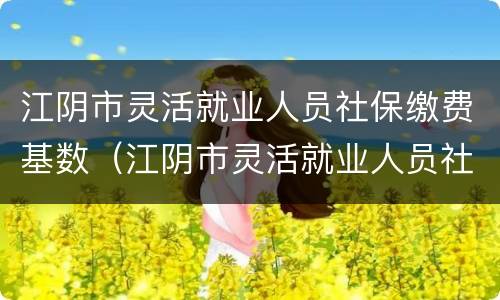 江阴市灵活就业人员社保缴费基数（江阴市灵活就业人员社保缴费基数是多少）