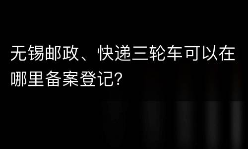 无锡邮政、快递三轮车可以在哪里备案登记？