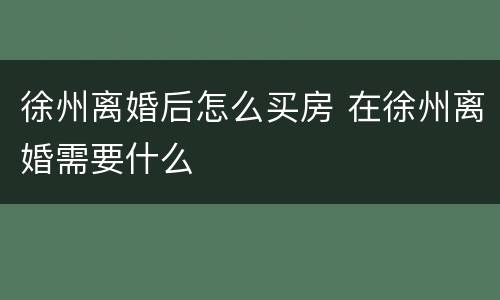 徐州离婚后怎么买房 在徐州离婚需要什么