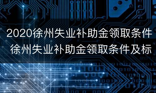 2020徐州失业补助金领取条件 徐州失业补助金领取条件及标准2020