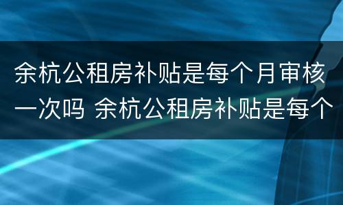余杭公租房补贴是每个月审核一次吗 余杭公租房补贴是每个月审核一次吗