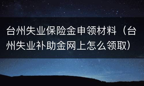 台州失业保险金申领材料（台州失业补助金网上怎么领取）