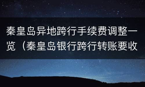 秦皇岛异地跨行手续费调整一览（秦皇岛银行跨行转账要收多少手续费）