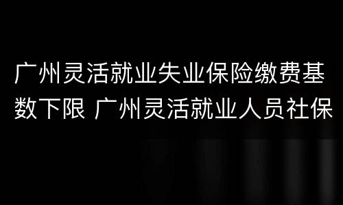 广州灵活就业失业保险缴费基数下限 广州灵活就业人员社保缴费基数多少