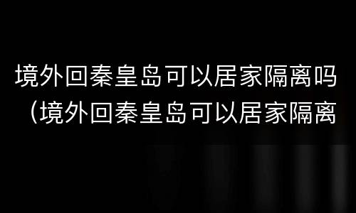 境外回秦皇岛可以居家隔离吗（境外回秦皇岛可以居家隔离吗最新）