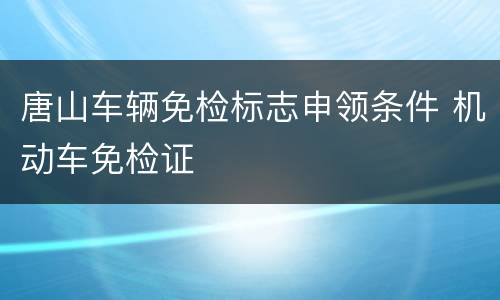 唐山车辆免检标志申领条件 机动车免检证