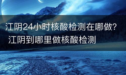 江阴24小时核酸检测在哪做？ 江阴到哪里做核酸检测
