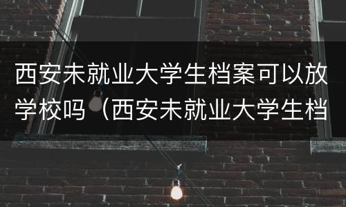 西安未就业大学生档案可以放学校吗（西安未就业大学生档案可以放学校吗知乎）