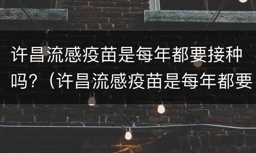 许昌流感疫苗是每年都要接种吗?（许昌流感疫苗是每年都要接种吗多少钱）