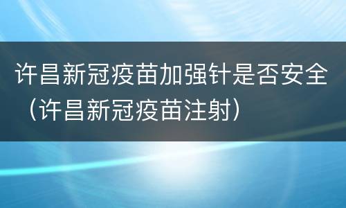 许昌新冠疫苗加强针是否安全（许昌新冠疫苗注射）