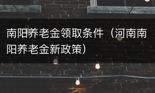 南阳养老金领取条件（河南南阳养老金新政策）