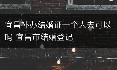 宜昌补办结婚证一个人去可以吗 宜昌市结婚登记