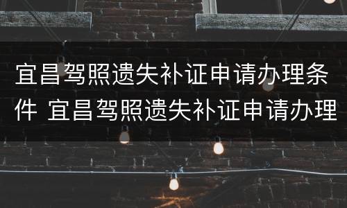 宜昌驾照遗失补证申请办理条件 宜昌驾照遗失补证申请办理条件是什么