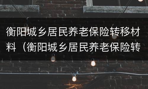 衡阳城乡居民养老保险转移材料（衡阳城乡居民养老保险转移材料有哪些）