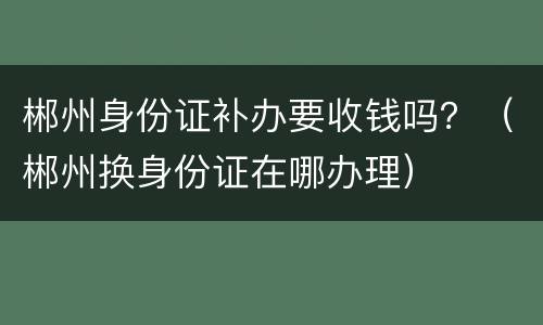 郴州身份证补办要收钱吗？（郴州换身份证在哪办理）