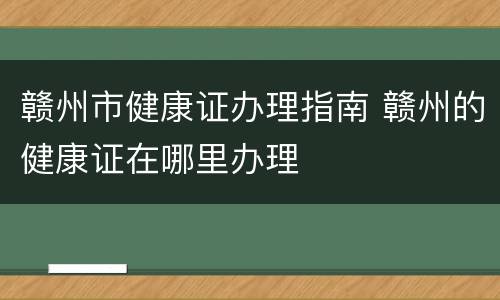 赣州市健康证办理指南 赣州的健康证在哪里办理