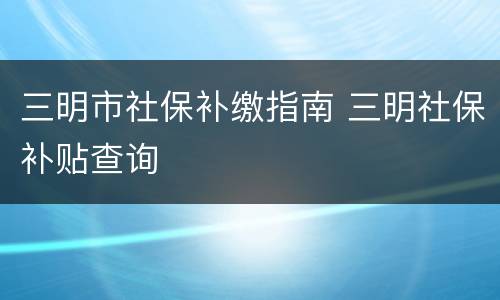 三明市社保补缴指南 三明社保补贴查询