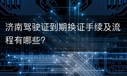 济南驾驶证到期换证手续及流程有哪些?