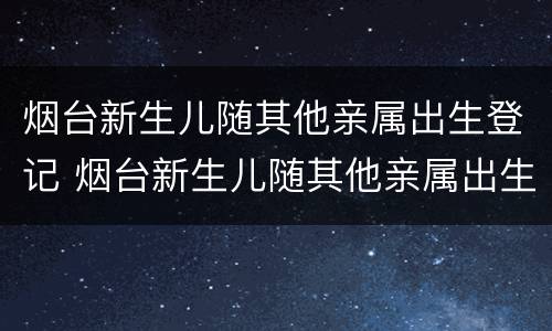烟台新生儿随其他亲属出生登记 烟台新生儿随其他亲属出生登记怎么办理