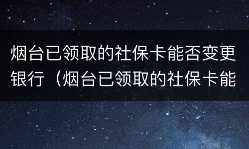 烟台已领取的社保卡能否变更银行（烟台已领取的社保卡能否变更银行卡）