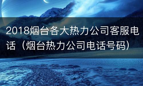 2018烟台各大热力公司客服电话（烟台热力公司电话号码）