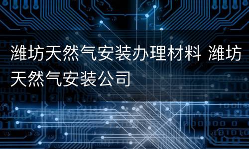 潍坊天然气安装办理材料 潍坊天然气安装公司