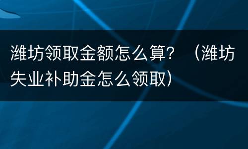 潍坊领取金额怎么算？（潍坊失业补助金怎么领取）