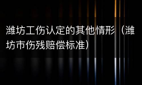潍坊工伤认定的其他情形（潍坊市伤残赔偿标准）