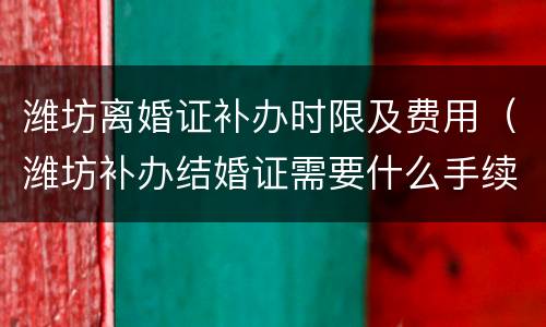 潍坊离婚证补办时限及费用（潍坊补办结婚证需要什么手续）