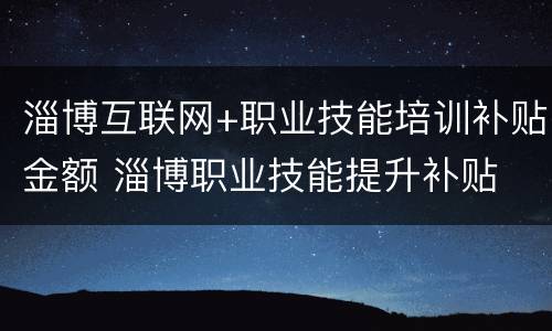 淄博互联网+职业技能培训补贴金额 淄博职业技能提升补贴