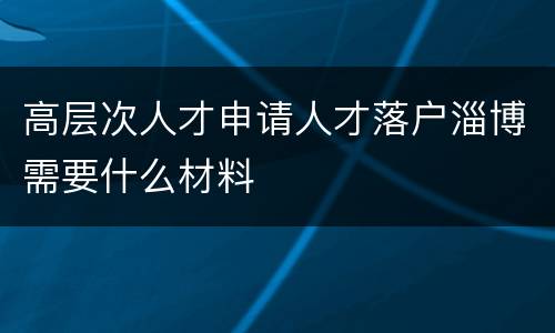 高层次人才申请人才落户淄博需要什么材料