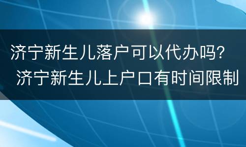 济宁新生儿落户可以代办吗？ 济宁新生儿上户口有时间限制吗