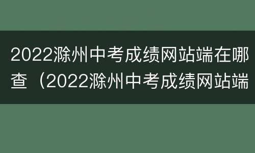 2022滁州中考成绩网站端在哪查（2022滁州中考成绩网站端在哪查看）