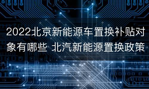 2022北京新能源车置换补贴对象有哪些 北汽新能源置换政策2020