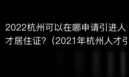 2022杭州可以在哪申请引进人才居住证?（2021年杭州人才引进居住证）