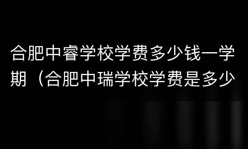合肥中睿学校学费多少钱一学期（合肥中瑞学校学费是多少）