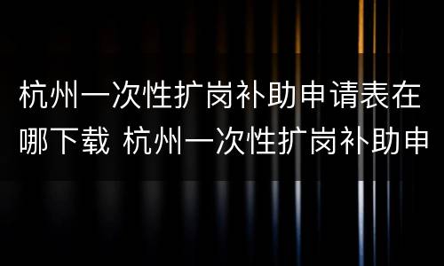 杭州一次性扩岗补助申请表在哪下载 杭州一次性扩岗补助申请表在哪下载的