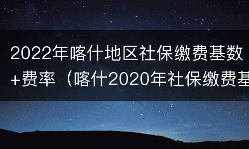 2022年喀什地区社保缴费基数+费率（喀什2020年社保缴费基数）