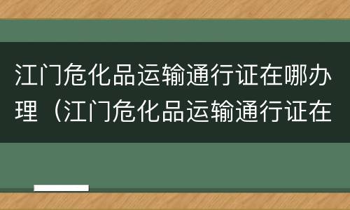 江门危化品运输通行证在哪办理（江门危化品运输通行证在哪办理手续）